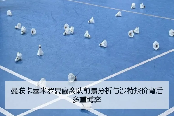 曼联卡塞米罗夏窗离队前景分析与沙特报价背后多重博弈