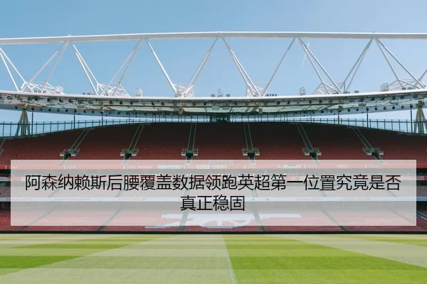 阿森纳赖斯后腰覆盖数据领跑英超第一位置究竟是否真正稳固 - kaiyun