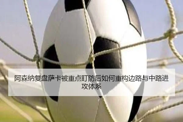 阿森纳复盘萨卡被重点盯防后如何重构边路与中路进攻体系