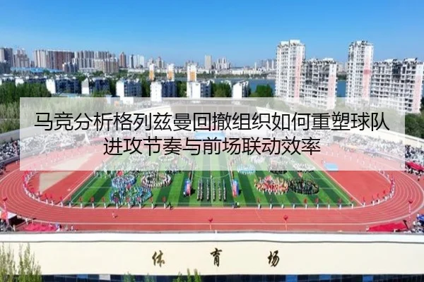 马竞分析格列兹曼回撤组织如何重塑球队进攻节奏与前场联动效率