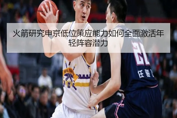 火箭研究申京低位策应能力如何全面激活年轻阵容潜力