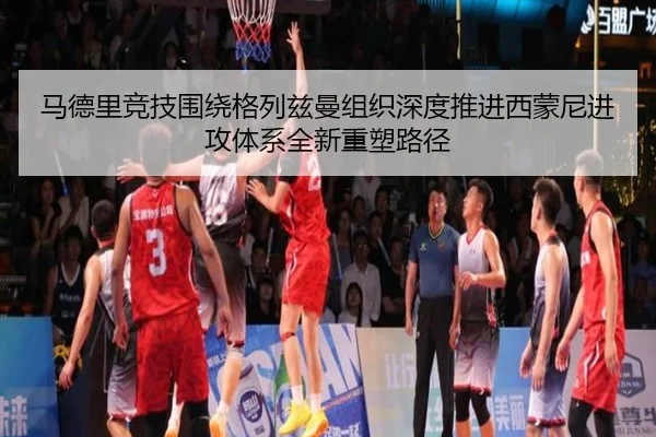 马德里竞技围绕格列兹曼组织深度推进西蒙尼进攻体系全新重塑路径