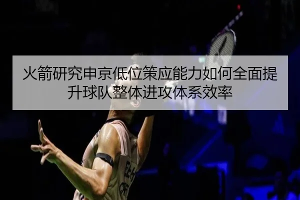 火箭研究申京低位策应能力如何全面提升球队整体进攻体系效率